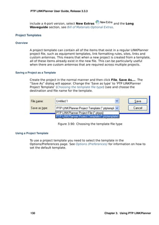 PTP LINKPlanner User Guide, Release 3.3.3



           include a 4-port version, select New Extras              and the Long
           Waveguide section, see Bill of Materials Optional Extras.

Project Templates

Overview

           A project template can contain all of the items that exist in a regular LINKPlanner
           project ﬁle, such as equipment templates, link formatting rules, sites, links and
           custom antennas. This means that when a new project is created from a template,
           all of these items already exist in the new ﬁle. This can be particularly useful
           when there are custom antennas that are required across multiple projects.

Saving a Project as a Template

           Create the project in the normal manner and then click File, Save As.... The
           “Save As” dialog will appear. Change the ‘Save as type’ to ‘PTP LINKPlanner
           Project Template’ (Choosing the template ﬁle type) (see and choose the
           destination and ﬁle name for the template.




                                 Figure 3.90: Choosing the template ﬁle type


Using a Project Template

           To use a project template you need to select the template in the
           Options/Preferences page. See Options (Preferences) for information on how to
           set the default template.




           130                                                  Chapter 3. Using PTP LINKPlanner
 
