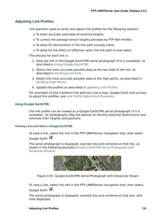 PTP LINKPlanner User Guide, Release 3.3.3



Adjusting Link Proﬁles

          Link planners need to verify and adjust link proﬁles for the following reasons:
             ˆ To enter accurate estimates of antenna heights.
             ˆ To correct the average terrain heights provided by PTP Path Proﬁler.
             ˆ To allow for obstructions in the link path (usually trees).
             ˆ To allow for the effect of reﬂection when the link path is over water.
          The process for each link is:
            1. View the link in the Google Earth(TM) aerial photograph (if it is available), as
               described in Using Google Earth(TM).
            2. Obtain the most accurate possible data at the two ends of the link, as
               described in Verifying Link Ends.
            3. Obtain the most accurate possible data at the high points, as described in
               Verifying High Points.
            4. Update the proﬁles as described in Updating Link Proﬁles.
          For examples of how Cambium link planners use a map, Google Earth and surveys
          to adjust link proﬁles, see Link Proﬁle Adjustment Examples.

Using Google Earth(TM)

          The link proﬁle can be viewed as a Google Earth(TM) aerial photograph (if it is
          available). Air photographs help the planner to identify potential obstructions and
          estimate their heights and positions.

Viewing Links and Sites in Google Earth(TM)

          To view a link, select the link in the PTP LINKPlanner navigation tree, then select
          Google Earth      .
          The aerial photograph is displayed, zoomed into and centered on that link, as
          shown in the following example (Google Earth(TM) Aerial Photograph with
          Distances Shown):




                Figure 3.91: Google Earth(TM) Aerial Photograph with Distances Shown


          To view a site, select the site in the PTP LINKPlanner navigation tree, then select
          Google Earth      .
          The aerial photograph is displayed, zoomed into and centered on that site, with
          links displayed.


          Adjusting Link Proﬁles                                                            131
 