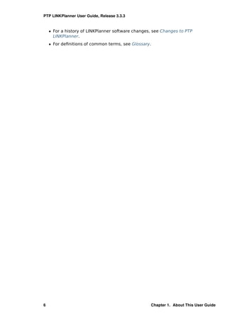 PTP LINKPlanner User Guide, Release 3.3.3


    ˆ For a history of LINKPlanner software changes, see Changes to PTP
      LINKPlanner.
    ˆ For deﬁnitions of common terms, see Glossary.




6                                                  Chapter 1. About This User Guide
 