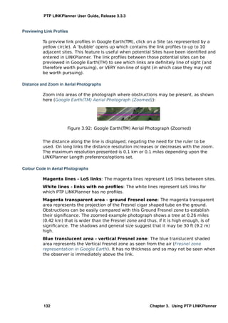 PTP LINKPlanner User Guide, Release 3.3.3


Previewing Link Proﬁles

          To preview link proﬁles in Google Earth(TM), click on a Site (as represented by a
          yellow circle). A ‘bubble’ opens up which contains the link proﬁles to up to 10
          adjacent sites. This feature is useful when potential Sites have been identiﬁed and
          entered in LINKPlanner. The link proﬁles between those potential sites can be
          previewed in Google Earth(TM) to see which links are deﬁnitely line of sight (and
          therefore worth pursuing), or VERY non-line of sight (in which case they may not
          be worth pursuing).

Distance and Zoom in Aerial Photographs

          Zoom into areas of the photograph where obstructions may be present, as shown
          here (Google Earth(TM) Aerial Photograph (Zoomed)):




                      Figure 3.92: Google Earth(TM) Aerial Photograph (Zoomed)


          The distance along the line is displayed, negating the need for the ruler to be
          used. On long links the distance resolution increases or decreases with the zoom.
          The maximum resolution presented is 0.1 km or 0.1 miles depending upon the
          LINKPlanner Length preference/options set.

Colour Code in Aerial Photographs

          Magenta lines - LoS links: The magenta lines represent LoS links between sites.
          White lines - links with no proﬁles: The white lines represent LoS links for
          which PTP LINKPlanner has no proﬁles.
          Magenta transparent area - ground Fresnel zone: The magenta transparent
          area represents the projection of the Fresnel cigar shaped tube on the ground.
          Obstructions can be easily compared with this Ground Fresnel zone to establish
          their signiﬁcance. The zoomed example photograph shows a tree at 0.26 miles
          (0.42 km) that is wider than the Fresnel zone and thus, if it is high enough, is of
          signiﬁcance. The shadows and general size suggest that it may be 30 ft (9.2 m)
          high.
          Blue translucent area - vertical Fresnel zone: The blue translucent shaded
          area represents the Vertical Fresnel zone as seen from the air (Fresnel zone
          representation in Google Earth). It has no thickness and so may not be seen when
          the observer is immediately above the link.




          132                                                Chapter 3. Using PTP LINKPlanner
 