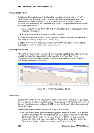 PTP LINKPlanner User Guide, Release 3.3.3


Verifying High Points

          The Google Earth photograph displays high points on the link path as “Hp1”,
          “Hp2” and so on. These are points at which the link path is very close to the
          ground and so prone to obstruction. It is therefore vital to obtain the most
          accurate possible survey data at these high points. The planner needs to answer
          the following questions:
               ˆ Does the path proﬁle (from PTP Path Proﬁler) show the correct ground height
                 near the high points?
               ˆ Are there any obstructions near the high points?
          To obtain approximate answers, use a map and Google Earth(TM): an example is
          described in Verifying a High Point Using a Map.
          To obtain more reliable answers, visit and survey the high point: an example is
          described in Verifying a High Point Using a Survey.

Updating Link Proﬁles

          When link proﬁles have been veriﬁed, they must be updated. To update a proﬁle,
          select the link in the navigation tree to view the Link Page. The Proﬁle
          Vizualization Chart must be updated to include obstructions and, if the path is
          over water, to allow for reﬂection.




                                  Figure 3.94: Proﬁle Vizualization Chart


Obstructions

          Double-click on the Proﬁle visualization chart. The Proﬁle Editor page is displayed.
          Enter or update the Range or Obstruction height as required. For example, enter a
          4 metre high Obstruction at Range 0.501 km and a 3.5 metre high Obstruction at
          Range 0.678 km.
          If necessary, make allowances for forests and tall buildings:
               ˆ An obstruction of roughly constant height (for example a forest) may extend
                 over two or more points. To enter such an obstruction, select all the affected
                 Obstruction Height cells, type a value and press Enter. For example, if a
                 forest with 12 m high trees extends from Range 1 km to 1.2 km, select the
                 Obstruction Height cells for this range, type 12 and press Enter.

          134                                                  Chapter 3. Using PTP LINKPlanner
 