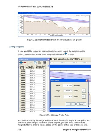 PTP LINKPlanner User Guide, Release 3.3.3




                    Figure 3.96: Proﬁle Updated With Tree Obstructions (in green)


Adding new points

         If you would like to add an obstruction in between two of the existing proﬁle
         points, you can add a new point using the Add Point       button.




                                   Figure 3.97: Adding a Proﬁle Point


         You need to specify the range along the path, the terrain height at that point, and
         the obstruction height. For either of the heights, you can press the Estimate
         height button to enter a height based on the points either side of the new one.

          136                                                Chapter 3. Using PTP LINKPlanner
 
