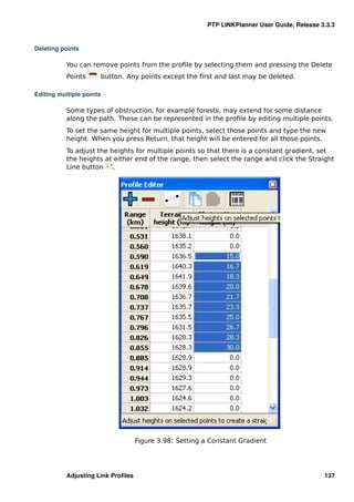 PTP LINKPlanner User Guide, Release 3.3.3


Deleting points

           You can remove points from the proﬁle by selecting them and pressing the Delete
           Points     button. Any points except the ﬁrst and last may be deleted.

Editing multiple points

           Some types of obstruction, for example forests, may extend for some distance
           along the path. These can be represented in the proﬁle by editing multiple points.
           To set the same height for multiple points, select those points and type the new
           height. When you press Return, that height will be entered for all those points.
           To adjust the heights for multiple points so that there is a constant gradient, set
           the heights at either end of the range, then select the range and click the Straight
           Line button    .




                                    Figure 3.98: Setting a Constant Gradient




           Adjusting Link Proﬁles                                                              137
 