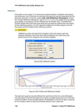 PTP LINKPlanner User Guide, Release 3.3.3


Reﬂections

         If the path is over water, it is necessary to detect whether mitigation techniques
         are necessary, and if they are, to calculate the optimum vertical separation for the
         diversity antennas. To do this, select Link, Edit Reﬂection Parameters. Check
         the “Enable Reﬂection Mitigation” box (Reﬂection Editor) to enable the calculation
         and display a visualization of the reﬂection on the Proﬁle chart. The Reﬂection
         Surface Height (blue line with gray ends) will normally be aligned with the height
         of the reﬂecting surface, if it isn’t adjust the Reﬂection Surface Height until the
         line aligns with the height of the reﬂecting surface.



                   LINKPlanner does not adjust the reliability of the link based upon the
                   possible reﬂection, but a link that suffers reﬂection can have very bad
                   performance if the mitigation has not been applied.




                                         Figure 3.99: Reﬂection Editor




                                  Figure 3.100: Proﬁle with Reﬂection Visible


         The optimum spacing may be different for each end of the link, and a Multiplier
         may be chosen from the pull down list to give a suitable spacing to use in the last
         line of the editor. In the example above, the Multiplier is set to 5 to give a spacing
         of 4.17 meters, which is easily achievable without much cable loss.


             138                                                 Chapter 3. Using PTP LINKPlanner
 