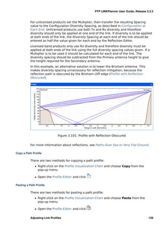 PTP LINKPlanner User Guide, Release 3.3.3


          For unlicensed products set the Multiplier, then transfer the resulting Spacing
          value to the Conﬁguration Diversity Spacing, as described in Conﬁguration at
          Each End. Unlicensed products use both Tx and Rx diversity and therefore
          diversity should only be applied at one end of the link. If diversity is to be applied
          at both ends of the link, the Diversity Spacing at each end of the link should be
          entered as half the value given for each end by the Reﬂection Editor.
          Licensed band products only use Rx diversity and therefore diversity must be
          applied at both ends of the link using the full diversity spacing values given. If a
          Multiplier is to be used it should be calculated for each end of the link. The
          diversity spacing should be subtracted from the Primary antenna height to give
          the height required for the Secondary antenna.
          In this example, an alternative solution is to lower the Brixham antenna. This
          makes diversity spacing unnecessary for reﬂection mitigation, because the
          reﬂection path is obscured by the Brixham cliff edge (Proﬁle with Reﬂection
          Obscured).




                             Figure 3.101: Proﬁle with Reﬂection Obscured


          For more information about reﬂections, see Paths Over Sea or Very Flat Ground.

Copy a Path Proﬁle

          There are two methods for copying a path proﬁle:
             ˆ Right-click on the Proﬁle Vizualization Chart and choose Copy from the
               pop-up menu

             ˆ Open the Proﬁle Editor and click

Pasting a Path Proﬁle

          There are two methods for pasting a path proﬁle:
             ˆ Right-click on the Proﬁle Vizualization Chart and choose Paste from the
               pop-up menu

             ˆ Open the Proﬁle Editor and click


          Adjusting Link Proﬁles                                                             139
 