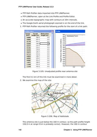 PTP LINKPlanner User Guide, Release 3.3.3


  ˆ PTP Path Proﬁler data imported into PTP LINKPlanner.
  ˆ PTP LINKPlanner, open at the Link Proﬁle and Proﬁle Editor.
  ˆ An accurate topographic map with contours at 10m intervals.
  ˆ The Google Earth aerial photograph zoomed in on the end of the link.
 1. PTP Path Proﬁler returned the following proﬁle for the start of a link path:




                 Figure 3.105: Unadjusted proﬁle near antenna site


      The ﬁrst 0.1 km of this link must be examined in more detail.
 2. We examine the map of the site:




                          Figure 3.106: Map of Addislade


      The antenna site is just below the 160 m contour, so the path proﬁle height
      156.9 m at range 0 km is probably correct. However, the 160 m contour


142                                                 Chapter 3. Using PTP LINKPlanner
 