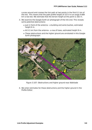 PTP LINKPlanner User Guide, Release 3.3.3


     curves around and crosses the link path at two points in the ﬁrst 0.1 km of
     the link. This means that the path proﬁle height of 157.4 m at range 0.089
     km is too low. We estimate that the terrain height at this point is 162 m.
  3. We examine the Google Earth air photograph of the link end. This reveals
     some potential obstructions:
       ˆ Just in front of the antenna - a building and some bushes, estimated
         height 6 m.
       ˆ At 0.1 km from the antenna - a row of trees, estimated height 8 m.
       ˆ These obstructions and the higher ground are annotated in this Google
         Earth photograph:




          Figure 3.107: Obstructions and higher ground near Addislade


  4. We enter estimates for these obstructions and the higher ground in the
     Proﬁle Editor:




Link Proﬁle Adjustment Examples                                                 143
 