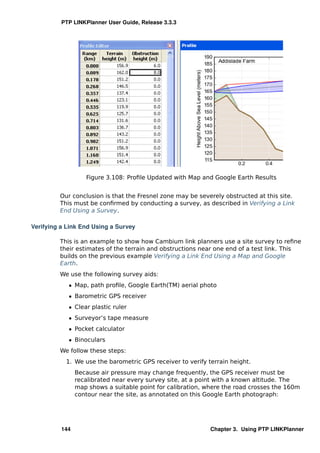PTP LINKPlanner User Guide, Release 3.3.3




                   Figure 3.108: Proﬁle Updated with Map and Google Earth Results


         Our conclusion is that the Fresnel zone may be severely obstructed at this site.
         This must be conﬁrmed by conducting a survey, as described in Verifying a Link
         End Using a Survey.

Verifying a Link End Using a Survey

         This is an example to show how Cambium link planners use a site survey to reﬁne
         their estimates of the terrain and obstructions near one end of a test link. This
         builds on the previous example Verifying a Link End Using a Map and Google
         Earth.
         We use the following survey aids:
            ˆ Map, path proﬁle, Google Earth(TM) aerial photo
            ˆ Barometric GPS receiver
            ˆ Clear plastic ruler
            ˆ Surveyor’s tape measure
            ˆ Pocket calculator
            ˆ Binoculars
         We follow these steps:
           1. We use the barometric GPS receiver to verify terrain height.
                Because air pressure may change frequently, the GPS receiver must be
                recalibrated near every survey site, at a point with a known altitude. The
                map shows a suitable point for calibration, where the road crosses the 160m
                contour near the site, as annotated on this Google Earth photograph:




          144                                                Chapter 3. Using PTP LINKPlanner
 