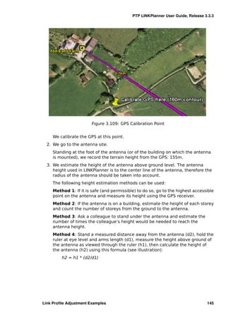 PTP LINKPlanner User Guide, Release 3.3.3




                        Figure 3.109: GPS Calibration Point


     We calibrate the GPS at this point.
  2. We go to the antenna site.
     Standing at the foot of the antenna (or of the building on which the antenna
     is mounted), we record the terrain height from the GPS: 155m.
  3. We estimate the height of the antenna above ground level. The antenna
     height used in LINKPlanner is to the center line of the antenna, therefore the
     radius of the antenna should be taken into account.
     The following height estimation methods can be used:
     Method 1: If it is safe (and permissible) to do so, go to the highest accessible
     point on the antenna and measure its height using the GPS receiver.
     Method 2: If the antenna is on a building, estimate the height of each storey
     and count the number of storeys from the ground to the antenna.
     Method 3: Ask a colleague to stand under the antenna and estimate the
     number of times the colleague’s height would be needed to reach the
     antenna height.
     Method 4: Stand a measured distance away from the antenna (d2), hold the
     ruler at eye level and arms length (d1), measure the height above ground of
     the antenna as viewed through the ruler (h1), then calculate the height of
     the antenna (h2) using this formula (see illustration):
         h2 = h1 * (d2/d1)




Link Proﬁle Adjustment Examples                                                  145
 