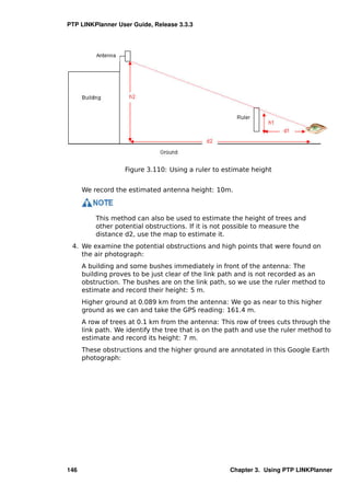 PTP LINKPlanner User Guide, Release 3.3.3




                   Figure 3.110: Using a ruler to estimate height


      We record the estimated antenna height: 10m.



          This method can also be used to estimate the height of trees and
          other potential obstructions. If it is not possible to measure the
          distance d2, use the map to estimate it.
 4. We examine the potential obstructions and high points that were found on
    the air photograph:
      A building and some bushes immediately in front of the antenna: The
      building proves to be just clear of the link path and is not recorded as an
      obstruction. The bushes are on the link path, so we use the ruler method to
      estimate and record their height: 5 m.
      Higher ground at 0.089 km from the antenna: We go as near to this higher
      ground as we can and take the GPS reading: 161.4 m.
      A row of trees at 0.1 km from the antenna: This row of trees cuts through the
      link path. We identify the tree that is on the path and use the ruler method to
      estimate and record its height: 7 m.
      These obstructions and the higher ground are annotated in this Google Earth
      photograph:




146                                                  Chapter 3. Using PTP LINKPlanner
 