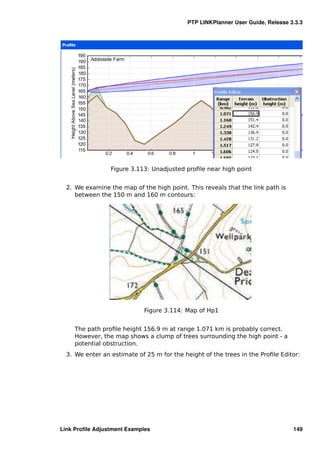 PTP LINKPlanner User Guide, Release 3.3.3




                 Figure 3.113: Unadjusted proﬁle near high point


  2. We examine the map of the high point. This reveals that the link path is
     between the 150 m and 160 m contours:




                             Figure 3.114: Map of Hp1


     The path proﬁle height 156.9 m at range 1.071 km is probably correct.
     However, the map shows a clump of trees surrounding the high point - a
     potential obstruction.
  3. We enter an estimate of 25 m for the height of the trees in the Proﬁle Editor:




Link Proﬁle Adjustment Examples                                                  149
 