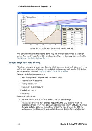 PTP LINKPlanner User Guide, Release 3.3.3




                         Figure 3.115: Estimated obstruction height near Hp1


         Our conclusion is that the Fresnel zone may be severely obstructed at this high
         point. This must be conﬁrmed by conducting a high point survey, as described in
         Verifying a High Point Using a Survey.

Verifying a High Point Using a Survey

         This is an example to show how Cambium link planners use a high point survey to
         reﬁne their estimates of the terrain and obstructions near high points. This builds
         on the previous example Verifying a High Point Using a Map.
         We use the following survey aids:
            ˆ Map, path proﬁle, Google Earth(TM) aerial photo
            ˆ Barometric GPS receiver
            ˆ Clear plastic ruler
            ˆ Surveyor’s tape measure
            ˆ Pocket calculator
            ˆ Binoculars
         We follow these steps:
           1. We use the barometric GPS receiver to verify terrain height.
                Because air pressure may change frequently, the GPS receiver must be
                recalibrated near every high point, at a point with a known altitude. The map
                shows a suitable point for calibration, where the road crosses the 150 m
                contour near the high point, as annotated on this Google Earth photograph:




          150                                                Chapter 3. Using PTP LINKPlanner
 