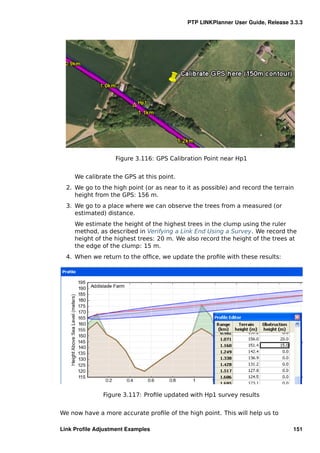 PTP LINKPlanner User Guide, Release 3.3.3




                   Figure 3.116: GPS Calibration Point near Hp1


     We calibrate the GPS at this point.
  2. We go to the high point (or as near to it as possible) and record the terrain
     height from the GPS: 156 m.
  3. We go to a place where we can observe the trees from a measured (or
     estimated) distance.
     We estimate the height of the highest trees in the clump using the ruler
     method, as described in Verifying a Link End Using a Survey. We record the
     height of the highest trees: 20 m. We also record the height of the trees at
     the edge of the clump: 15 m.
  4. When we return to the ofﬁce, we update the proﬁle with these results:




               Figure 3.117: Proﬁle updated with Hp1 survey results


We now have a more accurate proﬁle of the high point. This will help us to

Link Proﬁle Adjustment Examples                                                  151
 
