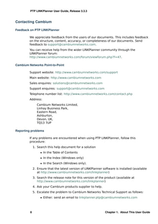 PTP LINKPlanner User Guide, Release 3.3.3



Contacting Cambium

Feedback on PTP LINKPlanner

         We appreciate feedback from the users of our documents. This includes feedback
         on the structure, content, accuracy, or completeness of our documents. Send
         feedback to support@cambiumnetworks.com.
         You can receive help from the wider LINKPlanner community through the
         LINKPlanner forum:
         http://www.cambiumnetworks.com/forum/viewforum.php?f=47.

Cambium Networks Point-to-Point

         Support website: http://www.cambiumnetworks.com/support
         Main website: http://www.cambiumnetworks.com
         Sales enquires: solutions@cambiumnetworks.com
         Support enquires: support@cambiumnetworks.com
         Telephone number list: http://www.cambiumnetworks.com/contact.php
         Address:
               Cambium Networks Limited,
               Linhay Business Park,
               Eastern Road,
               Ashburton,
               Devon, UK,
               TQ13 7UP

Reporting problems

         If any problems are encountered when using PTP LINKPlanner, follow this
         procedure:
             1. Search this help document for a solution
                  ˆ In the Table of Contents
                  ˆ In the Index (Windows only)
                  ˆ In the Search (Windows only).
             2. Ensure that the latest version of LINKPlanner software is installed (available
                at http://www.cambiumnetworks.com/linkplanner)
             3. Search the release note for this version of the product (available at
                http://www.cambiumnetworks.com/linkplanner)
             4. Ask your Cambium products supplier to help.
             5. Escalate the problem to Cambium Networks Technical Support as follows:
                  ˆ Either: send an email to linkplanner.ptp@cambiumnetworks.com




         8                                                      Chapter 1. About This User Guide
 