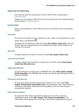 PTP LINKPlanner User Guide, Release 3.3.3



Exporting and Reporting

           Site and Link data can be exported in CSV or KML format, as described in
           Exporting Data.
           Reports can be created in PDF format for the currently open and selected project,
           as described in Creating Reports.

Exporting Data

           Data can be exported in CSV or KML format for the currently open and selected
           project.

Links (CSV)

           To view the link details in Excel, select the “Links” node in the navigation tree and
           select View in Spreadsheet      .
           To export the link details to a CSV ﬁle, select File, Export, Links (csv). The CSV
           ﬁle can then be incorporated into a spreadsheet to enable further analysis and
           costing of the project.

Sites (CSV)

           To export details of all sites to a CSV ﬁle, select File, Export, Sites (csv).

Links from this site (CSV)

           To export details of all links from a single site to a CSV ﬁle, select File, Export,
           Links from this site (csv).

Google Earth(TM) (KML)

           To export details of a single site to a KMZ/KML ﬁle, select File, Export, Google
           Earth (kmz/kml). The KMZ/KML ﬁle can then be used to view the project sites in
           Google Earth(TM).

Performance Chart Data (csv)

           To export the data behind the performance charts to a csv ﬁle, select File,
           Export, Performance Chart Data (csv). This generates a four column table of
           Link Name, Site Name, Availability and Throughput, which can then be post
           processed as required.

FCC License Coordination

           To export the information required for submission to the FCC Licensing
           Coordination body, select File, Export, FCC License Coordination. The
           information will be exported to a CSV ﬁle, in the format required by Comsearch.



           Exporting and Reporting                                                                153
 