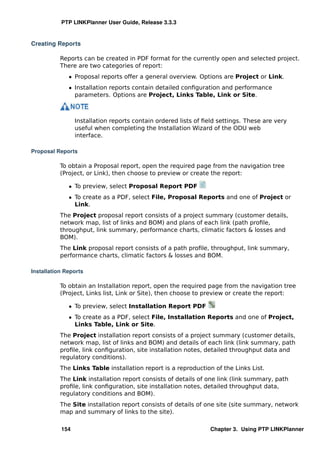PTP LINKPlanner User Guide, Release 3.3.3


Creating Reports

           Reports can be created in PDF format for the currently open and selected project.
           There are two categories of report:
              ˆ Proposal reports offer a general overview. Options are Project or Link.
              ˆ Installation reports contain detailed conﬁguration and performance
                parameters. Options are Project, Links Table, Link or Site.



                 Installation reports contain ordered lists of ﬁeld settings. These are very
                 useful when completing the Installation Wizard of the ODU web
                 interface.

Proposal Reports

           To obtain a Proposal report, open the required page from the navigation tree
           (Project, or Link), then choose to preview or create the report:

              ˆ To preview, select Proposal Report PDF
              ˆ To create as a PDF, select File, Proposal Reports and one of Project or
                Link.
           The Project proposal report consists of a project summary (customer details,
           network map, list of links and BOM) and plans of each link (path proﬁle,
           throughput, link summary, performance charts, climatic factors & losses and
           BOM).
           The Link proposal report consists of a path proﬁle, throughput, link summary,
           performance charts, climatic factors & losses and BOM.

Installation Reports

           To obtain an Installation report, open the required page from the navigation tree
           (Project, Links list, Link or Site), then choose to preview or create the report:

              ˆ To preview, select Installation Report PDF
              ˆ To create as a PDF, select File, Installation Reports and one of Project,
                Links Table, Link or Site.
           The Project installation report consists of a project summary (customer details,
           network map, list of links and BOM) and details of each link (link summary, path
           proﬁle, link conﬁguration, site installation notes, detailed throughput data and
           regulatory conditions).
           The Links Table installation report is a reproduction of the Links List.
           The Link installation report consists of details of one link (link summary, path
           proﬁle, link conﬁguration, site installation notes, detailed throughput data,
           regulatory conditions and BOM).
           The Site installation report consists of details of one site (site summary, network
           map and summary of links to the site).

           154                                                  Chapter 3. Using PTP LINKPlanner
 