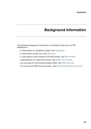 CHAPTER 4




                                 Background Information



The following background information is provided to help users of PTP
LINKPlanner:
  ˆ A description of availability models. See Availability.
  ˆ A description of path loss. See Path Loss.
  ˆ A description of the Cambium PTP Path Proﬁler. See Path Proﬁles.
  ˆ Speciﬁcations of import ﬁle formats. See Import File Formats.
  ˆ An overview of Time Division Duplex (TDD). See TDD Overview.
  ˆ An overview of TDD Synchronization. See TDD Synchronization Overview




                                                                              155
 