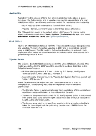 PTP LINKPlanner User Guide, Release 3.3.3



Availability

          Availability is the amount of time that a link is predicted to be above a given
          threshold (the fade margin) and is usually expressed as a percentage of a year.
          LINKPlanner offers two different prediction models for calculating the availability.
             ˆ ITU-R P530-12 is the international standard from the ITU
             ˆ Vigants - Barnett, commonly used in the United States of America
          The ITU prediction model is the default within LINKPlanner. To change to the
          Vigants - Barnett model select Tools, Options (Preferences in Mac) and select
          Prediction Model and Units. See Options (Preferences).

ITU-R P530-12

          P530 is an international standard from the ITU and is continuously being reviewed
          and updated. Version 12 was last updated in 2007 and is the method currently
          used in LINKPlanner. The ITU model is fully deﬁned and has no ambiguity in its
          implementation, hence all implementations should return the same results for a
          given conﬁguration of a link.

Vigants - Barnett

          The Vigants - Barnett model is widely used in the United States of America. This
          model was deﬁned in the 1970’s and the algorithms used are described in the
          following two references:
             ˆ Multipath Propagation at 4, 6 and 11 GHz, by W.T. Barnett, Bell System
               Technical Journal, Vol 51 Feb 1972 Number 2
             ˆ Space-Diversity Engineering, by A. Vigants, Bell System Technical Journal, Vol
               54 Jan 1975 Number 1
          These papers deﬁne the algorithms, but the implementation is open to
          interpretation. The following describes the implementation used within
          LINKPlanner:
             ˆ The Climatic Factor is automatically read from a database of the atmospheric
               conditions maps and is taken at the mid-point of the path.
             ˆ The terrain roughness is calculated for 50 evenly spaced points in the central
               80% of the path, using terrain height above mean sea level plus obstruction
               height as the reference height.
             ˆ The temperature used to convert from worst month to annual availability is
               taken for the mid-point of the path using the standard ESATEMP data ﬁle
               available from the ITU.




          156                                                 Chapter 4. Background Information
 