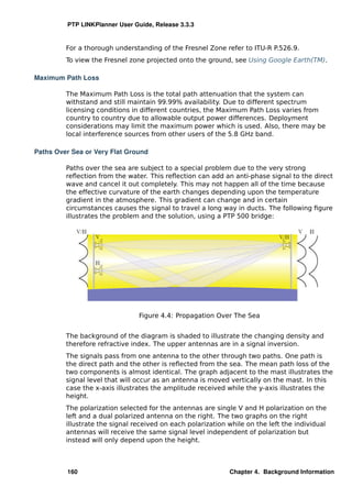 PTP LINKPlanner User Guide, Release 3.3.3


         For a thorough understanding of the Fresnel Zone refer to ITU-R P.526.9.
         To view the Fresnel zone projected onto the ground, see Using Google Earth(TM).

Maximum Path Loss

         The Maximum Path Loss is the total path attenuation that the system can
         withstand and still maintain 99.99% availability. Due to different spectrum
         licensing conditions in different countries, the Maximum Path Loss varies from
         country to country due to allowable output power differences. Deployment
         considerations may limit the maximum power which is used. Also, there may be
         local interference sources from other users of the 5.8 GHz band.

Paths Over Sea or Very Flat Ground

         Paths over the sea are subject to a special problem due to the very strong
         reﬂection from the water. This reﬂection can add an anti-phase signal to the direct
         wave and cancel it out completely. This may not happen all of the time because
         the effective curvature of the earth changes depending upon the temperature
         gradient in the atmosphere. This gradient can change and in certain
         circumstances causes the signal to travel a long way in ducts. The following ﬁgure
         illustrates the problem and the solution, using a PTP 500 bridge:




                                Figure 4.4: Propagation Over The Sea


         The background of the diagram is shaded to illustrate the changing density and
         therefore refractive index. The upper antennas are in a signal inversion.
         The signals pass from one antenna to the other through two paths. One path is
         the direct path and the other is reﬂected from the sea. The mean path loss of the
         two components is almost identical. The graph adjacent to the mast illustrates the
         signal level that will occur as an antenna is moved vertically on the mast. In this
         case the x-axis illustrates the amplitude received while the y-axis illustrates the
         height.
         The polarization selected for the antennas are single V and H polarization on the
         left and a dual polarized antenna on the right. The two graphs on the right
         illustrate the signal received on each polarization while on the left the individual
         antennas will receive the same signal level independent of polarization but
         instead will only depend upon the height.



         160                                                 Chapter 4. Background Information
 