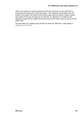 PTP LINKPlanner User Guide, Release 3.3.3


There is an optimum vertical spacing of the two antennas on the left which is
found from the geometry of the two paths. The important parameters are the
length of the path, the height of the right single antenna and to a lesser extent
the height of the pair of antennas on the left. An allowance is made for the
apparent height of the middle of the path due to the mean radio curvature of the
earth (4/3).
The procedure for updating link proﬁles to allow for reﬂection is described in
Updating Link Proﬁles.




Path Loss                                                                        161
 
