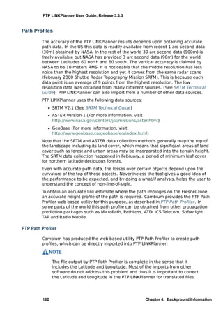 PTP LINKPlanner User Guide, Release 3.3.3



Path Proﬁles

         The accuracy of the PTP LINKPlanner results depends upon obtaining accurate
         path data. In the US this data is readily available from recent 1 arc second data
         (30m) obtained by NASA. In the rest of the world 30 arc second data (900m) is
         freely available but NASA has provided 3 arc second data (90m) for the world
         between Latitudes 60 north and 60 south. The vertical accuracy is claimed by
         NASA to be 10 meters RMS. It is noticeable that the middle resolution has less
         noise than the highest resolution and yet it comes from the same radar scans
         (February 2000 Shuttle Radar Topography Mission SRTM). This is because each
         data point is an average of 9 points from the highest resolution. The low
         resolution data was obtained from many different sources. (See SRTM Technical
         Guide). PTP LINKPlanner can also import from a number of other data sources.
         PTP LINKPlanner uses the following data sources:
            ˆ SRTM V2.1 (See SRTM Technical Guide)
            ˆ ASTER Version 1 (For more information, visit
              http://www.nasa.gov/centers/jpl/missions/aster.html)
            ˆ GeoBase (For more information, visit
              http://www.geobase.ca/geobase/en/index.html)
         Note that the SRTM and ASTER data collection methods generally map the top of
         the landscape including its land cover, which means that signiﬁcant areas of land
         cover such as forest and urban areas may be incorporated into the terrain height.
         The SRTM data collection happened in February, a period of minimum leaf cover
         for northern latitude deciduous forests.
         Even with accurate path data, the losses over certain objects depend upon the
         curvature of the top of those objects. Nevertheless the tool gives a good idea of
         the performance to be expected, and by doing a what/if analysis, helps the user to
         understand the concept of non-line-of-sight.
         To obtain an accurate link estimate where the path impinges on the Fresnel zone,
         an accurate height proﬁle of the path is required. Cambium provides the PTP Path
         Proﬁler web based utility for this purpose, as described in PTP Path Proﬁler. In
         some parts of the world this path proﬁle can be obtained from other propagation
         prediction packages such as MicroPath, PathLoss, ATDI ICS Telecom, Softwright
         TAP and Radio Mobile.

PTP Path Proﬁler

         Cambium has produced the web based utility PTP Path Proﬁler to create path
         proﬁles, which can be directly imported into PTP LINKPlanner:



               The ﬁle output by PTP Path Proﬁler is complete in the sense that it
               includes the Latitude and Longitude. Most of the imports from other
               software do not address this problem and thus it is important to correct
               the Latitude and Longitude in the PTP LINKPlanner for translated ﬁles.




         162                                                Chapter 4. Background Information
 