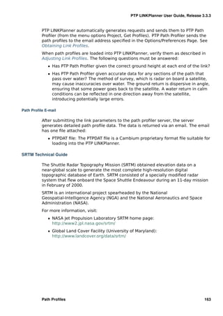 PTP LINKPlanner User Guide, Release 3.3.3


          PTP LINKPlanner automatically generates requests and sends them to PTP Path
          Proﬁler (from the menu options Project, Get Proﬁles). PTP Path Proﬁler sends the
          path proﬁles to the email address speciﬁed in the Options/Preferences Page. See
          Obtaining Link Proﬁles.
          When path proﬁles are loaded into PTP LINKPlanner, verify them as described in
          Adjusting Link Proﬁles. The following questions must be answered:
             ˆ Has PTP Path Proﬁler given the correct ground height at each end of the link?
             ˆ Has PTP Path Proﬁler given accurate data for any sections of the path that
               pass over water? The method of survey, which is radar on board a satellite,
               may cause inaccuracies over water. The ground return is dispersive in angle,
               ensuring that some power goes back to the satellite. A water return in calm
               conditions can be reﬂected in one direction away from the satellite,
               introducing potentially large errors.

Path Proﬁle E-mail

          After submitting the link parameters to the path proﬁler server, the server
          generates detailed path proﬁle data. The data is returned via an email. The email
          has one ﬁle attached:
             ˆ PTPDAT ﬁle: The PTPDAT ﬁle is a Cambium proprietary format ﬁle suitable for
               loading into the PTP LINKPlanner.

SRTM Technical Guide

          The Shuttle Radar Topography Mission (SRTM) obtained elevation data on a
          near-global scale to generate the most complete high-resolution digital
          topographic database of Earth. SRTM consisted of a specially modiﬁed radar
          system that ﬂew onboard the Space Shuttle Endeavour during an 11-day mission
          in February of 2000.
          SRTM is an international project spearheaded by the National
          Geospatial-Intelligence Agency (NGA) and the National Aeronautics and Space
          Administration (NASA).
          For more information, visit:
             ˆ NASA Jet Propulsion Laboratory SRTM home page:
               http://www2.jpl.nasa.gov/srtm/
             ˆ Global Land Cover Facility (University of Maryland):
               http://www.landcover.org/data/srtm/




          Path Proﬁles                                                                    163
 