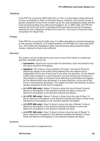 PTP LINKPlanner User Guide, Release 3.3.3


TDM Mode

          If the PTP link is carrying TDM trafﬁc (E1s or T1s), it is desirable to keep the burst
          as short as possible in order to minimize latency. However, with shorter bursts, a
          greater proportion of the frame is taken up by the radio propagation delay and the
          burst processing delay thus reducing throughput. So, in TDM mode, the PTP link
          reduces the burst size as far as possible whilst still maintaining the throughput
          required for the conﬁgured number of E1s and T1s. The result is that burst sizes
          are greater for longer links.

IP Mode

          If the PTP link is carrying IP trafﬁc only, it is often desirable to increase throughput
          at the expense of latency. In IP mode therefore, the PTP 600 link maximizes burst
          size. This makes the propagation delay and processing delay proportionately
          smaller making the frame more efﬁcient.

Symmetry

          The system can be conﬁgured to give more or less of the frame to a particular
          direction. Possible values are:
             ˆ Symmetric: Equal burst size for both link directions. Each link direction has
               the same maximum throughput.
             ˆ Adaptive: This mode is only available in IP mode. The size of the burst
               effectively adapts to the trafﬁc being offered from the network and is
               independent of the size of the burst in the other link direction. As the offered
               trafﬁc level increases in a given direction, the size of the burst increases in
               that direction in order to increase frame efﬁciency and therefore throughput.
               As the offered trafﬁc level decreases in a given direction, so the size of the
               burst in that direction decreases. This allows the other link direction to take a
               greater proportion of the frame if required.
             ˆ 2:1 (PTP 600 only): Master Tx Burst is twice the size of Slave Tx Burst.
               Maximum throughput in the direction towards the Slave is twice the
               Maximum throughput in the direction towards the Master.
             ˆ 3:1 (PTP 500 only): Master Tx Burst is three times the size of Slave Tx
               Burst. Maximum throughput in the direction towards the Slave is three times
               the Maximum throughput in the direction towards the Master.
             ˆ 1:2 (PTP 600 only): Slave Tx Burst is twice the size of Master Tx Burst.
               Maximum throughput in the direction towards the Master is twice the
               Maximum throughput in the direction towards the Slave.
             ˆ 1:3 (PTP 500 only): Slave Tx Burst is three times the size of Master Tx
               Burst. Maximum throughput in the direction towards the Master is three
               times the Maximum throughput in the direction towards the Slave.

Summary

          The frame duration is dependent on:


          TDD Overview                                                                        165
 