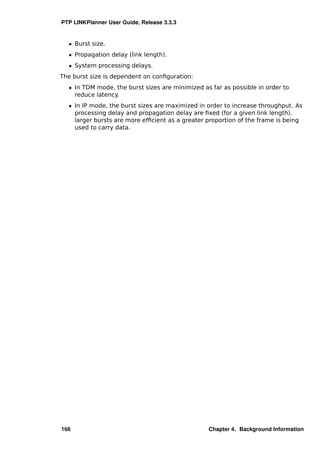 PTP LINKPlanner User Guide, Release 3.3.3


  ˆ Burst size.
  ˆ Propagation delay (link length).
  ˆ System processing delays.
The burst size is dependent on conﬁguration:
  ˆ In TDM mode, the burst sizes are minimized as far as possible in order to
    reduce latency.
  ˆ In IP mode, the burst sizes are maximized in order to increase throughput. As
    processing delay and propagation delay are ﬁxed (for a given link length),
    larger bursts are more efﬁcient as a greater proportion of the frame is being
    used to carry data.




166                                              Chapter 4. Background Information
 