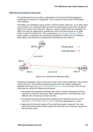 PTP LINKPlanner User Guide, Release 3.3.3



TDD Synchronization Overview

       The performance of any radio is dependent on the level of electromagnetic
       interference to which it is subjected. This is also the case for the PTP Outdoor
       Units (ODUs).
       PTP ODUs are installed as pairs to form a Point to Point radio link. In an ideal radio
       environment, any individual ODU will receive transmissions only from the paired
       ODU at the other end of the link. However, when multiple links are installed, an
       ODU may also be subjected to interference from the transmission of an ODU
       which is part of another link. This is depicted in Interference Between ODUs,
       which shows an example concentrating speciﬁcally on ODU A as an interferer.
       Both ODU C and ODU D are subjected to interference from ODU A.




                             Figure 4.6: Interference Between ODUs


       Interference between units on the same mast is the most problematic due to their
       close proximity. The problem becomes worse when the angular separation
       between links (see Separation of PTP 600 Units on a Mast) is small. This can be
       alleviated by using the following techniques:
          ˆ Increasing the separation between the victim’s receive frequency and the
            interferer’s transmit frequency. With limited spectrum, this becomes more
            difﬁcult with increasing numbers of links.
          ˆ Increasing the physical separation between the interferer and the victim.
            Separation of PTP 600 Units on a Mast vertically separated on a mast.
          ˆ Reducing the transmit power of the interfering radio. However, this may
            affect the performance of the interferers own link in the direction away from
            the common mast.




       TDD Synchronization Overview                                                       167
 