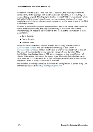 PTP LINKPlanner User Guide, Release 3.3.3


burst from remote ODU D - and vice versa. However, the receive period of the
remote ODU D still overlaps with the transmission from ODU A. In fact, they are
now perfectly aligned. This highlights the key result of TDD synchronization which
is that half of the network interference mechanisms are eliminated, or more
precisely, the interference between units operating on the same phase of the TDD
cycle is eliminated.
In order to eliminate interference between units which are on the same phase but
which are NOT collocated, the propagation delay of the victim link and the
interference path needs to be considered. This leads to the optimization of three
parameters:
   ˆ Burst Duration
   ˆ Frame Duration
   ˆ slaveTxRxGap
Burst Duration and Frame Duration are self explanatory and are shown in
Synchronized Frames. The parameter slaveRxTxGap is also shown in
Synchronized Frames and allows the frames of shorter links to stretch to that of
the longest link in order to keep a common network frame duration. This
highlights a key disadvantage of TDD synchronization in that the efﬁciency of
shorter links reduce to those of the longer links. Also note that adaptive frame
structures are no longer possible. In fact, only symmetrical frame structures are
supported when TDD synchronization is enabled.
Optimization of these parameters as well as the conﬁguration of phase using Link
Planner is discussed in Setting TDD Synchronization.




170                                                Chapter 4. Background Information
 