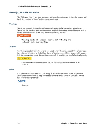 PTP LINKPlanner User Guide, Release 3.3.3



Warnings, cautions and notes

           The following describes how warnings and cautions are used in this document and
           in all documents of this Cambium document set.

Warnings

           Warnings precede instructions that contain potentially hazardous situations.
           Warnings are used to alert the reader to possible hazards that could cause loss of
           life or physical injury. A warning has the following format:



                Warning text and consequence for not following the
                instructions in the warning.

Cautions

           Cautions precede instructions and are used when there is a possibility of damage
           to systems, software, or individual items of equipment within a system. However,
           this damage presents no danger to personnel. A caution has the following format:



                Caution text and consequence for not following the instructions in the
                caution.

Notes

           A note means that there is a possibility of an undesirable situation or provides
           additional information to help the reader understand a topic or concept. A note
           has the following format:



                Note text.




           10                                                  Chapter 1. About This User Guide
 