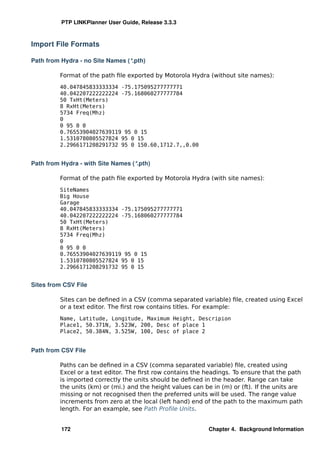 PTP LINKPlanner User Guide, Release 3.3.3



Import File Formats

Path from Hydra - no Site Names (*.pth)

         Format of the path ﬁle exported by Motorola Hydra (without site names):
         40.047845833333334 -75.175095277777771
         40.042207222222224 -75.168060277777784
         50 TxHt(Meters)
         8 RxHt(Meters)
         5734 Freq(Mhz)
         0
         0 95 0 0
         0.76553904027639119 95 0 15
         1.5310780805527824 95 0 15
         2.2966171208291732 95 0 150.60,1712.7,,0.00


Path from Hydra - with Site Names (*.pth)

         Format of the path ﬁle exported by Motorola Hydra (with site names):
         SiteNames
         Big House
         Garage
         40.047845833333334 -75.175095277777771
         40.042207222222224 -75.168060277777784
         50 TxHt(Meters)
         8 RxHt(Meters)
         5734 Freq(Mhz)
         0
         0 95 0 0
         0.76553904027639119 95 0 15
         1.5310780805527824 95 0 15
         2.2966171208291732 95 0 15


Sites from CSV File

         Sites can be deﬁned in a CSV (comma separated variable) ﬁle, created using Excel
         or a text editor. The ﬁrst row contains titles. For example:
         Name, Latitude, Longitude, Maximum Height, Descripion
         Place1, 50.371N, 3.523W, 200, Desc of place 1
         Place2, 50.384N, 3.525W, 100, Desc of place 2


Path from CSV File

         Paths can be deﬁned in a CSV (comma separated variable) ﬁle, created using
         Excel or a text editor. The ﬁrst row contains the headings. To ensure that the path
         is imported correctly the units should be deﬁned in the header. Range can take
         the units (km) or (mi.) and the height values can be in (m) or (ft). If the units are
         missing or not recognised then the preferred units will be used. The range value
         increments from zero at the local (left hand) end of the path to the maximum path
         length. For an example, see Path Proﬁle Units.


          172                                                Chapter 4. Background Information
 