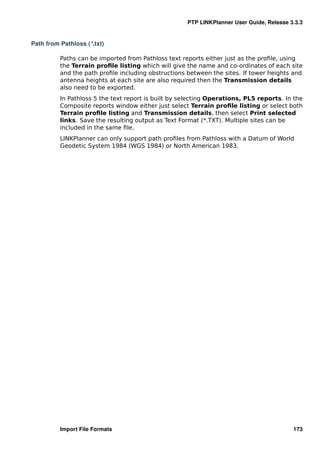 PTP LINKPlanner User Guide, Release 3.3.3


Path from Pathloss (*.txt)

          Paths can be imported from Pathloss text reports either just as the proﬁle, using
          the Terrain proﬁle listing which will give the name and co-ordinates of each site
          and the path proﬁle including obstructions between the sites. If tower heights and
          antenna heights at each site are also required then the Transmission details
          also need to be exported.
          In Pathloss 5 the text report is built by selecting Operations, PL5 reports. In the
          Composite reports window either just select Terrain proﬁle listing or select both
          Terrain proﬁle listing and Transmission details, then select Print selected
          links. Save the resulting output as Text Format (*.TXT). Multiple sites can be
          included in the same ﬁle.
          LINKPlanner can only support path proﬁles from Pathloss with a Datum of World
          Geodetic System 1984 (WGS 1984) or North American 1983.




          Import File Formats                                                             173
 