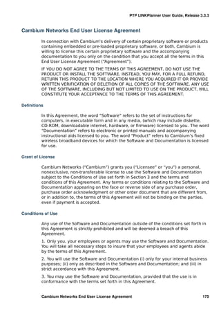 PTP LINKPlanner User Guide, Release 3.3.3



Cambium Networks End User License Agreement

         In connection with Cambium’s delivery of certain proprietary software or products
         containing embedded or pre-loaded proprietary software, or both, Cambium is
         willing to license this certain proprietary software and the accompanying
         documentation to you only on the condition that you accept all the terms in this
         End User License Agreement (“Agreement”).
         IF YOU DO NOT AGREE TO THE TERMS OF THIS AGREEMENT, DO NOT USE THE
         PRODUCT OR INSTALL THE SOFTWARE. INSTEAD, YOU MAY, FOR A FULL REFUND,
         RETURN THIS PRODUCT TO THE LOCATION WHERE YOU ACQUIRED IT OR PROVIDE
         WRITTEN VERIFICATION OF DELETION OF ALL COPIES OF THE SOFTWARE. ANY USE
         OF THE SOFTWARE, INCLUDING BUT NOT LIMITED TO USE ON THE PRODUCT, WILL
         CONSTITUTE YOUR ACCEPTANCE TO THE TERMS OF THIS AGREEMENT.

Deﬁnitions

         In this Agreement, the word “Software” refers to the set of instructions for
         computers, in executable form and in any media, (which may include diskette,
         CD-ROM, downloadable internet, hardware, or ﬁrmware) licensed to you. The word
         “Documentation” refers to electronic or printed manuals and accompanying
         instructional aids licensed to you. The word “Product” refers to Cambium’s ﬁxed
         wireless broadband devices for which the Software and Documentation is licensed
         for use.

Grant of License

         Cambium Networks (“Cambium”) grants you (“Licensee” or “you”) a personal,
         nonexclusive, non-transferable license to use the Software and Documentation
         subject to the Conditions of Use set forth in Section 3 and the terms and
         conditions of this Agreement. Any terms or conditions relating to the Software and
         Documentation appearing on the face or reverse side of any purchase order,
         purchase order acknowledgment or other order document that are different from,
         or in addition to, the terms of this Agreement will not be binding on the parties,
         even if payment is accepted.

Conditions of Use

         Any use of the Software and Documentation outside of the conditions set forth in
         this Agreement is strictly prohibited and will be deemed a breach of this
         Agreement.
         1. Only you, your employees or agents may use the Software and Documentation.
         You will take all necessary steps to insure that your employees and agents abide
         by the terms of this Agreement.
         2. You will use the Software and Documentation (i) only for your internal business
         purposes; (ii) only as described in the Software and Documentation; and (iii) in
         strict accordance with this Agreement.
         3. You may use the Software and Documentation, provided that the use is in
         conformance with the terms set forth in this Agreement.


         Cambium Networks End User License Agreement                                     175
 