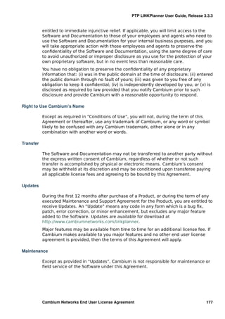 PTP LINKPlanner User Guide, Release 3.3.3


           entitled to immediate injunctive relief. If applicable, you will limit access to the
           Software and Documentation to those of your employees and agents who need to
           use the Software and Documentation for your internal business purposes, and you
           will take appropriate action with those employees and agents to preserve the
           conﬁdentiality of the Software and Documentation, using the same degree of care
           to avoid unauthorized or improper disclosure as you use for the protection of your
           own proprietary software, but in no event less than reasonable care.
           You have no obligation to preserve the conﬁdentiality of any proprietary
           information that: (i) was in the public domain at the time of disclosure; (ii) entered
           the public domain through no fault of yours; (iii) was given to you free of any
           obligation to keep it conﬁdential; (iv) is independently developed by you; or (v) is
           disclosed as required by law provided that you notify Cambium prior to such
           disclosure and provide Cambium with a reasonable opportunity to respond.

Right to Use Cambium’s Name

           Except as required in “Conditions of Use”, you will not, during the term of this
           Agreement or thereafter, use any trademark of Cambium, or any word or symbol
           likely to be confused with any Cambium trademark, either alone or in any
           combination with another word or words.

Transfer

           The Software and Documentation may not be transferred to another party without
           the express written consent of Cambium, regardless of whether or not such
           transfer is accomplished by physical or electronic means. Cambium’s consent
           may be withheld at its discretion and may be conditioned upon transferee paying
           all applicable license fees and agreeing to be bound by this Agreement.

Updates

           During the ﬁrst 12 months after purchase of a Product, or during the term of any
           executed Maintenance and Support Agreement for the Product, you are entitled to
           receive Updates. An “Update” means any code in any form which is a bug ﬁx,
           patch, error correction, or minor enhancement, but excludes any major feature
           added to the Software. Updates are available for download at
           http://www.cambiumnetworks.com/linkplanner.
           Major features may be available from time to time for an additional license fee. If
           Cambium makes available to you major features and no other end user license
           agreement is provided, then the terms of this Agreement will apply.

Maintenance

           Except as provided in “Updates”, Cambium is not responsible for maintenance or
           ﬁeld service of the Software under this Agreement.




           Cambium Networks End User License Agreement                                       177
 
