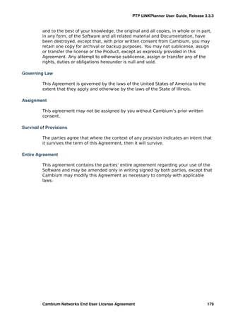 PTP LINKPlanner User Guide, Release 3.3.3


         and to the best of your knowledge, the original and all copies, in whole or in part,
         in any form, of the Software and all related material and Documentation, have
         been destroyed, except that, with prior written consent from Cambium, you may
         retain one copy for archival or backup purposes. You may not sublicense, assign
         or transfer the license or the Product, except as expressly provided in this
         Agreement. Any attempt to otherwise sublicense, assign or transfer any of the
         rights, duties or obligations hereunder is null and void.

Governing Law

         This Agreement is governed by the laws of the United States of America to the
         extent that they apply and otherwise by the laws of the State of Illinois.

Assignment

         This agreement may not be assigned by you without Cambium’s prior written
         consent.

Survival of Provisions

         The parties agree that where the context of any provision indicates an intent that
         it survives the term of this Agreement, then it will survive.

Entire Agreement

         This agreement contains the parties’ entire agreement regarding your use of the
         Software and may be amended only in writing signed by both parties, except that
         Cambium may modify this Agreement as necessary to comply with applicable
         laws.




         Cambium Networks End User License Agreement                                      179
 