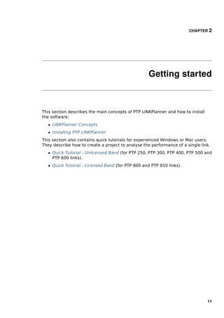 CHAPTER 2




                                                    Getting started



This section describes the main concepts of PTP LINKPlanner and how to install
the software:
   ˆ LINKPlanner Concepts
   ˆ Installing PTP LINKPlanner
This section also contains quick tutorials for experienced Windows or Mac users.
They describe how to create a project to analyse the performance of a single link.
   ˆ Quick Tutorial - Unlicensed Band (for PTP 250, PTP 300, PTP 400, PTP 500 and
     PTP 600 links).
   ˆ Quick Tutorial - Licensed Band (for PTP 800 and PTP 810 links).




                                                                                 11
 