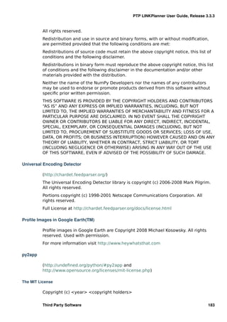 PTP LINKPlanner User Guide, Release 3.3.3


          All rights reserved.
          Redistribution and use in source and binary forms, with or without modiﬁcation,
          are permitted provided that the following conditions are met:
          Redistributions of source code must retain the above copyright notice, this list of
          conditions and the following disclaimer.
          Redistributions in binary form must reproduce the above copyright notice, this list
          of conditions and the following disclaimer in the documentation and/or other
          materials provided with the distribution.
          Neither the name of the NumPy Developers nor the names of any contributors
          may be used to endorse or promote products derived from this software without
          speciﬁc prior written permission.
          THIS SOFTWARE IS PROVIDED BY THE COPYRIGHT HOLDERS AND CONTRIBUTORS
          “AS IS” AND ANY EXPRESS OR IMPLIED WARRANTIES, INCLUDING, BUT NOT
          LIMITED TO, THE IMPLIED WARRANTIES OF MERCHANTABILITY AND FITNESS FOR A
          PARTICULAR PURPOSE ARE DISCLAIMED. IN NO EVENT SHALL THE COPYRIGHT
          OWNER OR CONTRIBUTORS BE LIABLE FOR ANY DIRECT, INDIRECT, INCIDENTAL,
          SPECIAL, EXEMPLARY, OR CONSEQUENTIAL DAMAGES (INCLUDING, BUT NOT
          LIMITED TO, PROCUREMENT OF SUBSTITUTE GOODS OR SERVICES; LOSS OF USE,
          DATA, OR PROFITS; OR BUSINESS INTERRUPTION) HOWEVER CAUSED AND ON ANY
          THEORY OF LIABILITY, WHETHER IN CONTRACT, STRICT LIABILITY, OR TORT
          (INCLUDING NEGLIGENCE OR OTHERWISE) ARISING IN ANY WAY OUT OF THE USE
          OF THIS SOFTWARE, EVEN IF ADVISED OF THE POSSIBILITY OF SUCH DAMAGE.

Universal Encoding Detector

          (http://chardet.feedparser.org/)
          The Universal Encoding Detector library is copyright (c) 2006-2008 Mark Pilgrim.
          All rights reserved.
          Portions copyright (c) 1998-2001 Netscape Communications Corporation. All
          rights reserved.
          Full License at http://chardet.feedparser.org/docs/license.html

Proﬁle Images in Google Earth(TM)

          Proﬁle images in Google Earth are Copyright 2008 Michael Kosowsky. All rights
          reserved. Used with permission.
          For more information visit http://www.heywhatsthat.com

py2app

          (http://undeﬁned.org/python/#py2app and
          http://www.opensource.org/licenses/mit-license.php)

The MIT License

          Copyright (c) <year> <copyright holders>


          Third Party Software                                                             183
 