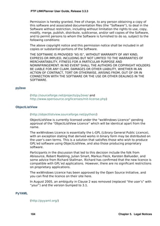 PTP LINKPlanner User Guide, Release 3.3.3


         Permission is hereby granted, free of charge, to any person obtaining a copy of
         this software and associated documentation ﬁles (the “Software”), to deal in the
         Software without restriction, including without limitation the rights to use, copy,
         modify, merge, publish, distribute, sublicense, and/or sell copies of the Software,
         and to permit persons to whom the Software is furnished to do so, subject to the
         following conditions:
         The above copyright notice and this permission notice shall be included in all
         copies or substantial portions of the Software.
         THE SOFTWARE IS PROVIDED “AS IS”, WITHOUT WARRANTY OF ANY KIND,
         EXPRESS OR IMPLIED, INCLUDING BUT NOT LIMITED TO THE WARRANTIES OF
         MERCHANTABILITY, FITNESS FOR A PARTICULAR PURPOSE AND
         NONINFRINGEMENT. IN NO EVENT SHALL THE AUTHORS OR COPYRIGHT HOLDERS
         BE LIABLE FOR ANY CLAIM, DAMAGES OR OTHER LIABILITY, WHETHER IN AN
         ACTION OF CONTRACT, TORT OR OTHERWISE, ARISING FROM, OUT OF OR IN
         CONNECTION WITH THE SOFTWARE OR THE USE OR OTHER DEALINGS IN THE
         SOFTWARE.

py2exe

         (http://sourceforge.net/projects/py2exe/ and
         http://www.opensource.org/licenses/mit-license.php)

ObjectListView

         (http://objectlistview.sourceforge.net/python/)
         ObjectListView is currently licensed under the “wxWindows Licence” pending
         approval of the “ObjectListView Licence” which will be identical apart from the
         name.
         The wxWindows Licence is essentially the L-GPL (Library General Public Licence),
         with an exception stating that derived works in binary form may be distributed on
         the user’s own terms. This is a solution that satisﬁes those who wish to produce
         GPL’ed software using ObjectListView, and also those producing proprietary
         software.
         Participants in the discussion that led to this decision include the folk from
         Abisource, Robert Roebling, Julian Smart, Markus Fleck, Karsten Ballueder, and
         some advice from Richard Stallman. Richard has conﬁrmed that the new licence is
         compatible with GPL’ed applications. However, there are no signiﬁcant restrictions
         on proprietary applications.
         The wxWindows Licence has been approved by the Open Source Initiative, and
         you can ﬁnd the licence on their site here.
         In August 2005, an ambiguity in Clause 2 was removed (replaced “the user’s” with
         “your”) and the version bumped to 3.1.

PyYAML

         (http://pyyaml.org/)



         184                                                          Chapter 5. Legal Notices
 