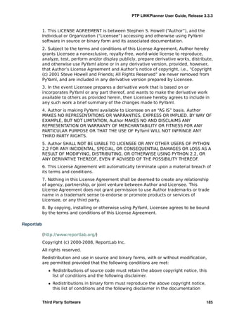PTP LINKPlanner User Guide, Release 3.3.3


            1. This LICENSE AGREEMENT is between Stephen S. Howell (“Author”), and the
            Individual or Organization (“Licensee”) accessing and otherwise using PyYaml
            software in source or binary form and its associated documentation.
            2. Subject to the terms and conditions of this License Agreement, Author hereby
            grants Licensee a nonexclusive, royalty-free, world-wide license to reproduce,
            analyze, test, perform and/or display publicly, prepare derivative works, distribute,
            and otherwise use PyYaml alone or in any derivative version, provided, however,
            that Author’s License Agreement and Author’s notice of copyright, i.e., “Copyright
            (c) 2001 Steve Howell and Friends; All Rights Reserved” are never removed from
            PyYaml, and are included in any derivative version prepared by Licensee.
            3. In the event Licensee prepares a derivative work that is based on or
            incorporates PyYaml or any part thereof, and wants to make the derivative work
            available to others as provided herein, then Licensee hereby agrees to include in
            any such work a brief summary of the changes made to PyYaml.
            4. Author is making PyYaml available to Licensee on an “AS IS” basis. Author
            MAKES NO REPRESENTATIONS OR WARRANTIES, EXPRESS OR IMPLIED. BY WAY OF
            EXAMPLE, BUT NOT LIMITATION, Author MAKES NO AND DISCLAIMS ANY
            REPRESENTATION OR WARRANTY OF MERCHANTABILITY OR FITNESS FOR ANY
            PARTICULAR PURPOSE OR THAT THE USE OF PyYaml WILL NOT INFRINGE ANY
            THIRD PARTY RIGHTS.
            5. Author SHALL NOT BE LIABLE TO LICENSEE OR ANY OTHER USERS OF PYTHON
            2.2 FOR ANY INCIDENTAL, SPECIAL, OR CONSEQUENTIAL DAMAGES OR LOSS AS A
            RESULT OF MODIFYING, DISTRIBUTING, OR OTHERWISE USING PYTHON 2.2, OR
            ANY DERIVATIVE THEREOF, EVEN IF ADVISED OF THE POSSIBILITY THEREOF.
            6. This License Agreement will automatically terminate upon a material breach of
            its terms and conditions.
            7. Nothing in this License Agreement shall be deemed to create any relationship
            of agency, partnership, or joint venture between Author and Licensee. This
            License Agreement does not grant permission to use Author trademarks or trade
            name in a trademark sense to endorse or promote products or services of
            Licensee, or any third party.
            8. By copying, installing or otherwise using PyYaml, Licensee agrees to be bound
            by the terms and conditions of this License Agreement.

Reportlab

            (http://www.reportlab.org/)
            Copyright (c) 2000-2008, ReportLab Inc.
            All rights reserved.
            Redistribution and use in source and binary forms, with or without modiﬁcation,
            are permitted provided that the following conditions are met:
               ˆ Redistributions of source code must retain the above copyright notice, this
                 list of conditions and the following disclaimer.
               ˆ Redistributions in binary form must reproduce the above copyright notice,
                 this list of conditions and the following disclaimer in the documentation


            Third Party Software                                                             185
 