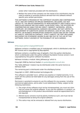 PTP LINKPlanner User Guide, Release 3.3.3


                 and/or other materials provided with the distribution.
              ˆ Neither the name of the company nor the names of its contributors may be
                used to endorse or promote products derived from this software without
                speciﬁc prior written permission.
           THIS SOFTWARE IS PROVIDED BY THE COPYRIGHT HOLDERS AND CONTRIBUTORS
           “AS IS” AND ANY EXPRESS OR IMPLIED WARRANTIES, INCLUDING, BUT NOT
           LIMITED TO, THE IMPLIED WARRANTIES OF MERCHANTABILITY AND FITNESS FOR A
           PARTICULAR PURPOSE ARE DISCLAIMED. IN NO EVENT SHALL THE OFFICERS OR
           CONTRIBUTORS BE LIABLE FOR ANY DIRECT, INDIRECT, INCIDENTAL, SPECIAL,
           EXEMPLARY, OR CONSEQUENTIAL DAMAGES (INCLUDING, BUT NOT LIMITED TO,
           PROCUREMENT OF SUBSTITUTE GOODS OR SERVICES; LOSS OF USE, DATA, OR
           PROFITS; OR BUSINESS INTERRUPTION) HOWEVER CAUSED AND ON ANY THEORY
           OF LIABILITY, WHETHER IN CONTRACT, STRICT LIABILITY, OR TORT (INCLUDING
           NEGLIGENCE OR OTHERWISE) ARISING IN ANY WAY OUT OF THE USE OF THIS
           SOFTWARE, EVEN IF ADVISED OF THE POSSIBILITY OF SUCH DAMAGE.

bbfreeze

           (http://pypi.python.org/pypi/bbfreeze/)
           bbfreeze contains a modiﬁed copy of modulegraph, which is distributed under the
           MIT license and is copyrighted by Bop Ippolito.
           bbfreeze contains a modiﬁed copy of getpath.c from the python distribution,
           which is distributed under the python software foundation license version 2 and
           copyrighted by the python software foundation.
           bbfreeze includes a module ‘bdist_bbfreeze.py’ which is
           Copyright 2008 by Hartmut Goebel <h.goebel@goebel-consult.de>
           The ‘bdist_bbfreeze’ module may be distributed under the same licence as
           bbfreeze itself.
           The remaining part is distributed under the zlib/libpng license:
           Copyright (c) 2007, 2008 brainbot technologies AG
           This software is provided ‘as-is’, without any express or implied warranty. In no
           event will the authors be held liable for any damages arising from the use of this
           software.
           Permission is granted to anyone to use this software for any purpose, including
           commercial applications, and to alter it and redistribute it freely, subject to the
           following restrictions:
             1. The origin of this software must not be misrepresented; you must not claim
                that you wrote the original software. If you use this software in a product, an
                acknowledgment in the product documentation would be appreciated but is
                not required.
             2. Altered source versions must be plainly marked as such, and must not be
                misrepresented as being the original software.
             3. This notice may not be removed or altered from any source distribution.



           186                                                            Chapter 5. Legal Notices
 
