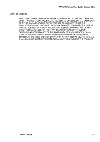PTP LINKPlanner User Guide, Release 3.3.3



Limit of Liability

         IN NO EVENT SHALL CAMBIUM BE LIABLE TO YOU OR ANY OTHER PARTY FOR ANY
         DIRECT, INDIRECT, GENERAL, SPECIAL, INCIDENTAL, CONSEQUENTIAL, EXEMPLARY
         OR OTHER DAMAGE ARISING OUT OF THE USE OR INABILITY TO USE THE
         PRODUCT (INCLUDING, WITHOUT LIMITATION, DAMAGES FOR LOSS OF BUSINESS
         PROFITS, BUSINESS INTERRUPTION, LOSS OF BUSINESS INFORMATION OR ANY
         OTHER PECUNIARY LOSS, OR FROM ANY BREACH OF WARRANTY, EVEN IF
         CAMBIUM HAS BEEN ADVISED OF THE POSSIBILITY OF SUCH DAMAGES. (Some
         states do not allow the exclusion or limitation of incidental or consequential
         damages, so the above exclusion or limitation may not apply to you.) IN NO CASE
         SHALL CAMBIUM’S LIABILITY EXCEED THE AMOUNT YOU PAID FOR THE PRODUCT.




         Limit of Liability                                                            187
 