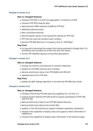 PTP LINKPlanner User Guide, Release 3.3.3


Changes in version 3.2.2

         New or changed features
            ˆ Introduce PTP 810 2+0 with link aggregation, including 2+0 XPIC
            ˆ Introduce PTP 810 Capacity Keys
            ˆ Add automatic MMU selection to BOM for PTP 810
            ˆ Additional optional extras
            ˆ New unlicensed antennas
            ˆ New Encryption option in the equipment settings for PTP 250
            ˆ PTP 250 now uses the Cambium part numbers
            ˆ Rename PTP 800 Maximum Tx Capacity Limit to “400 Mbps”
         Bug Fixes
            ˆ Fix bug which prevented the project from being exported to Google Earth if a
              formatting rule excluded any of the links from the export
            ˆ Correct PTP 300/500 Capacity License Key descriptions

Changes in version 3.2.1

         New or changed features
            ˆ Change the antenna manufacturer to Cambium Networks
            ˆ Update 1ft and OMK antennas part numbers
            ˆ Remove preliminary status from PTP11800i with IRFU-HP
            ˆ Updated parts list for PTP 810
         Bug Fixes
            ˆ Update the BNC Voltage algorithm in line with the PTP 800 User Guide

Changes in version 3.2.0

         New or changed features
            ˆ Introduce Preliminary PTP 810 planning capability for 1+0 and 1+1
            ˆ Support System Release PTP 500-05-00 including consolidation of PTP 300
              with PTP 500
            ˆ Remove Preliminary Status from PTP 800 Spatial Diversity
            ˆ Remove Preliminary Status from 6 GHz IRFU
            ˆ Update 11 GHz 4ft antennas to support Canadian regulatory compliance
            ˆ Introduce the capability to display sales and support contact information in
              LINKPlanner
            ˆ Introduce the capability to display news information in the welcome page



         Changes since version 2.0.0                                                     191
 