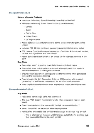 PTP LINKPlanner User Guide, Release 3.3.3


Changes in version 3.1.0

         New or changed features
            ˆ Introduce Preliminary Spatial Diversity capability for licensed
            ˆ Removed Preliminary Status from PTP 250 5.4 GHz licenses:
                 – Canada
                 – Guam
                 – Puerto Rico
                 – United States
                 – US Virgin Islands
            ˆ Added optional capability for users to deﬁne a watermark for path proﬁle
              images
            ˆ Included FCC 99.95% minimum payload requirement to link error status
            ˆ FCC License Coordination report now reports Cambium Antenna part number,
              receive end signal level and fade margin
            ˆ Added Switch selection option as an Extras tab for licensed products in the
              BOM
         Bug Fixes
            ˆ Paste sites wasn’t importing tower heights correctly in all cases
            ˆ Ensure link error status updates automatically when prediction model is
              switched between ITU and Vigants - Barnett
            ˆ Ensure default equipment settings are used for new links when generated
              through the link icon on the map
            ˆ Fixed a bug in the 1+1 Redundant Antenna BOM creation which wasn’t
              generating correct feeder components for remote mount antennas.
            ˆ Fixed unpredictable behaviour when displaying a site or panning the view.

Changes in version 3.0.0.rc2

         Bug Fixes
            ˆ Paste sites from Google Earth has been ﬁxed
            ˆ The map “PDF Export” functionality works when the project has not been
              saved
            ˆ Fixed the export error that occurred if the link name contained a ‘.’
            ˆ Select the correct ﬁle extension when saving in OSX
            ˆ Remove the embedded web browser that displays the Google Map on OSX
                 – This is a temporary measure until there is a suitable ﬁx for a critical bug
                   that causes LINKPlanner to crash on OSX




         Changes since version 2.0.0                                                       193
 