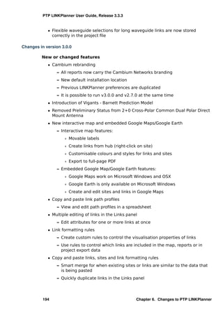 PTP LINKPlanner User Guide, Release 3.3.3


            ˆ Flexible waveguide selections for long waveguide links are now stored
              correctly in the project ﬁle

Changes in version 3.0.0

         New or changed features
            ˆ Cambium rebranding
                 – All reports now carry the Cambium Networks branding
                 – New default installation location
                 – Previous LINKPlanner preferences are duplicated
                 – It is possible to run v3.0.0 and v2.7.0 at the same time
            ˆ Introduction of Vigants - Barnett Prediction Model
            ˆ Removed Preliminary Status from 2+0 Cross-Polar Common Dual Polar Direct
              Mount Antenna
            ˆ New interactive map and embedded Google Maps/Google Earth
                 – Interactive map features:
                     * Movable labels
                     * Create links from hub (right-click on site)
                     * Customisable colours and styles for links and sites
                     * Export to full-page PDF
                 – Embedded Google Map/Google Earth features:
                     * Google Maps work on Microsoft Windows and OSX
                     * Google Earth is only available on Microsoft Windows
                     * Create and edit sites and links in Google Maps
            ˆ Copy and paste link path proﬁles
                 – View and edit path proﬁles in a spreadsheet
            ˆ Multiple editing of links in the Links panel
                 – Edit attributes for one or more links at once
            ˆ Link formatting rules
                 – Create custom rules to control the visualisation properties of links
                 – Use rules to control which links are included in the map, reports or in
                   project export data
            ˆ Copy and paste links, sites and link formatting rules
                 – Smart merge for when existing sites or links are similar to the data that
                   is being pasted
                 – Quickly duplicate links in the Links panel




          194                                            Chapter 6. Changes to PTP LINKPlanner
 