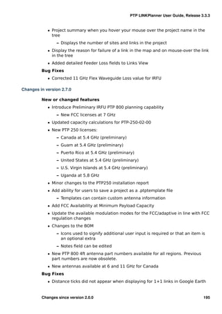 PTP LINKPlanner User Guide, Release 3.3.3


            ˆ Project summary when you hover your mouse over the project name in the
              tree
                – Displays the number of sites and links in the project
            ˆ Display the reason for failure of a link in the map and on mouse-over the link
              in the tree
            ˆ Added detailed Feeder Loss ﬁelds to Links View
         Bug Fixes
            ˆ Corrected 11 GHz Flex Waveguide Loss value for IRFU

Changes in version 2.7.0

         New or changed features
            ˆ Introduce Preliminary IRFU PTP 800 planning capability
                – New FCC licenses at 7 GHz
            ˆ Updated capacity calculations for PTP-250-02-00
            ˆ New PTP 250 licenses:
                – Canada at 5.4 GHz (preliminary)
                – Guam at 5.4 GHz (preliminary)
                – Puerto Rico at 5.4 GHz (preliminary)
                – United States at 5.4 GHz (preliminary)
                – U.S. Virgin Islands at 5.4 GHz (preliminary)
                – Uganda at 5.8 GHz
            ˆ Minor changes to the PTP250 installation report
            ˆ Add ability for users to save a project as a .ptptemplate ﬁle
                – Templates can contain custom antenna information
            ˆ Add FCC Availability at Minimum Payload Capacity
            ˆ Update the available modulation modes for the FCC/adaptive in line with FCC
              regulation changes
            ˆ Changes to the BOM
                – Icons used to signify additional user input is required or that an item is
                  an optional extra
                – Notes ﬁeld can be edited
            ˆ New PTP 800 4ft antenna part numbers available for all regions. Previous
              part numbers are now obsolete.
            ˆ New antennas available at 6 and 11 GHz for Canada
         Bug Fixes
            ˆ Distance ticks did not appear when displaying for 1+1 links in Google Earth


         Changes since version 2.0.0                                                       195
 