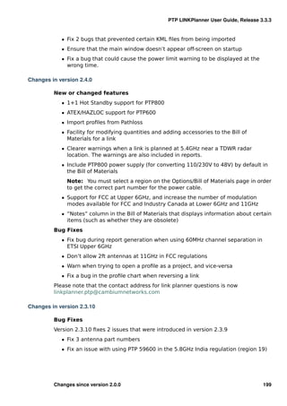 PTP LINKPlanner User Guide, Release 3.3.3


            ˆ Fix 2 bugs that prevented certain KML ﬁles from being imported
            ˆ Ensure that the main window doesn’t appear off-screen on startup
            ˆ Fix a bug that could cause the power limit warning to be displayed at the
              wrong time.

Changes in version 2.4.0

         New or changed features
            ˆ 1+1 Hot Standby support for PTP800
            ˆ ATEX/HAZLOC support for PTP600
            ˆ Import proﬁles from Pathloss
            ˆ Facility for modifying quantities and adding accessories to the Bill of
              Materials for a link
            ˆ Clearer warnings when a link is planned at 5.4GHz near a TDWR radar
              location. The warnings are also included in reports.
            ˆ Include PTP800 power supply (for converting 110/230V to 48V) by default in
              the Bill of Materials
              Note: You must select a region on the Options/Bill of Materials page in order
              to get the correct part number for the power cable.
            ˆ Support for FCC at Upper 6GHz, and increase the number of modulation
              modes available for FCC and Industry Canada at Lower 6GHz and 11GHz
            ˆ “Notes” column in the Bill of Materials that displays information about certain
              items (such as whether they are obsolete)
         Bug Fixes
            ˆ Fix bug during report generation when using 60MHz channel separation in
              ETSI Upper 6GHz
            ˆ Don’t allow 2ft antennas at 11GHz in FCC regulations
            ˆ Warn when trying to open a proﬁle as a project, and vice-versa
            ˆ Fix a bug in the proﬁle chart when reversing a link
         Please note that the contact address for link planner questions is now
         linkplanner.ptp@cambiumnetworks.com

Changes in version 2.3.10

         Bug Fixes
         Version 2.3.10 ﬁxes 2 issues that were introduced in version 2.3.9
            ˆ Fix 3 antenna part numbers
            ˆ Fix an issue with using PTP 59600 in the 5.8GHz India regulation (region 19)




         Changes since version 2.0.0                                                      199
 