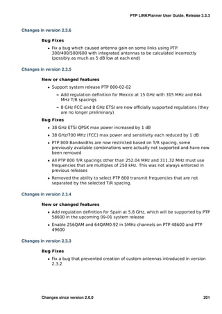 PTP LINKPlanner User Guide, Release 3.3.3


Changes in version 2.3.6

         Bug Fixes
            ˆ Fix a bug which caused antenna gain on some links using PTP
              300/400/500/600 with integrated antennas to be calculated incorrectly
              (possibly as much as 5 dB low at each end)

Changes in version 2.3.5

         New or changed features
            ˆ Support system release PTP 800-02-02
                – Add regulation deﬁnition for Mexico at 15 GHz with 315 MHz and 644
                  MHz T/R spacings
                – 8 GHz FCC and 8 GHz ETSI are now ofﬁcially supported regulations (they
                  are no longer preliminary)
         Bug Fixes
            ˆ 38 GHz ETSI QPSK max power increased by 1 dB
            ˆ 38 GHz/700 MHz (FCC) max power and sensitivity each reduced by 1 dB
            ˆ PTP 800 Bandwidths are now restricted based on T/R spacing, some
              previously available combinations were actually not supported and have now
              been removed
            ˆ All PTP 800 T/R spacings other than 252.04 MHz and 311.32 MHz must use
              frequencies that are multiples of 250 kHz. This was not always enforced in
              previous releases
            ˆ Removed the ability to select PTP 800 transmit frequencies that are not
              separated by the selected T/R spacing.

Changes in version 2.3.4

         New or changed features
            ˆ Add regulation deﬁnition for Spain at 5.8 GHz, which will be supported by PTP
              58600 in the upcoming 09-01 system release
            ˆ Enable 256QAM and 64QAM0.92 in 5MHz channels on PTP 48600 and PTP
              49600

Changes in version 2.3.3

         Bug Fixes
            ˆ Fix a bug that prevented creation of custom antennas introduced in version
              2.3.2




         Changes since version 2.0.0                                                     201
 
