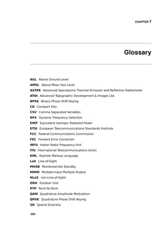 CHAPTER 7




                                                       Glossary



AGL Above Ground Level
AMSL Above Mean Sea Level
ASTER Advanced Spaceborne Thermal Emission and Reﬂection Radiometer
ATDI Advanced Topographic Development & Images Ltd.
BPSK Binary Phase Shift Keying
CD Compact Disc
CSV Comma Separated Variables
DFS Dynamic Frequency Selection
EIRP Equivalent Isotropic Radiated Power
ETSI European Telecommunications Standards Institute
FCC Federal Communications Commission
FEC Forward Error Correction
IRFU Indoor Radio Frequency Unit
ITU International Telecommunications Union
KML Keyhole Markup Language
LoS Line-of-Sight
MHSB Monitored Hot Standby
MIMO Multiple-Input Multiple-Output
NLoS non-Line-of-Sight
ODU Outdoor Unit
PTP Point-To-Point
QAM Quadrature Amplitude Modulation
QPSK Quadrature Phase Shift Keying
SD Spatial Diversity


204
 