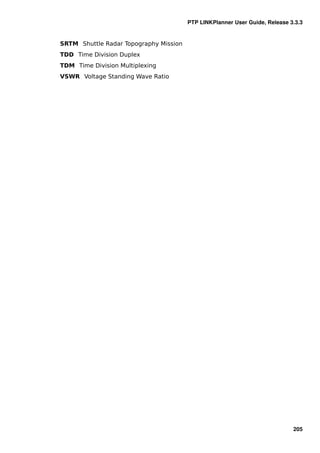 PTP LINKPlanner User Guide, Release 3.3.3


SRTM Shuttle Radar Topography Mission
TDD Time Division Duplex
TDM Time Division Multiplexing
VSWR Voltage Standing Wave Ratio




                                                                             205
 